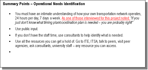 Text Box: Summary Points  Operational Needs Identification

	You must have an intimate understanding of how your own transportation network operates, 24 hours per day, 7 days a week. As one of those interviewed for this project noted: If you just dont know what timing plan/coordination plan is needed  you are probably right! 
	Use public input.
	If you dont have the staff time, 
use consultants to help identify what is needed.
	Use all the resources you can get a hold of. Go to ITE, ITSA, talk to peers, visit peer agencies, ask consultants, university staff  any resource you can access.
	

