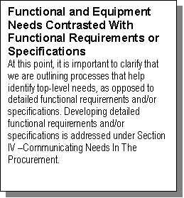 Text Box: Functional and Equipment Needs Contrasted With Functional Requirements or Specifications
At this point, it is important to clarify that we are outlining processes that help identify top-level needs, as opposed to detailed functional requirements and/or specifications. Developing detailed functional requirements and/or specifications is addressed under Section IV Communicating Needs In The Procurement.

