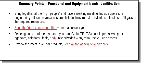Text Box: Summary Points  Functional and Equipment Needs Identification

	Bring together all the right people and have a working meeting. Include operations, engineering, telecommunications, and field technicians. Use outside contractors to fill gaps in the required resources.
	Bring the right people together more than once a year 
	Once again, use all the resources you can. Go to ITE, ITSA, talk to peers, visit peer agencies, ask consultants, and  university staff  any resource you can access.
	Review the latest in vendor products, keep on top of new developments.

