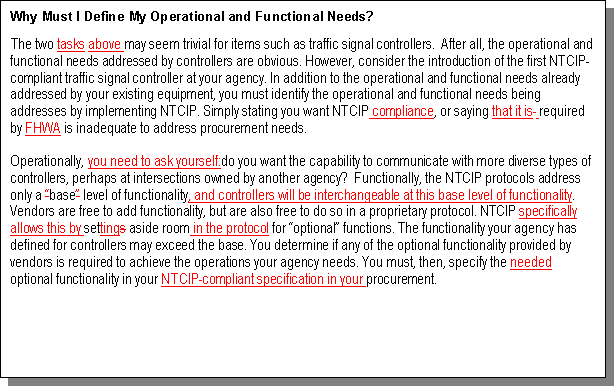 Text Box: Why Must I Define My Operational and Functional Needs?
The two tasks above may seem trivial for items such as traffic signal controllers.  After all, the operational and functional needs addressed by controllers are obvious. 
	 However, consider the introduction of the first NTCIP-compliant traffic signal controller at your agency. 
	 In addition to the operational and functional needs already addressed by your existing equipment, you must identify the operational and functional needs being addresses by implementing NTCIP. Simply stating you want NTCIP compliance, or saying that 
	 it is  required by FHWA is inadequate to address procurement needs. 
Operationally, you need to ask yourself:do you want the capability to communicate with more diverse types of controllers, perhaps at intersections owned by another agency? 
	  Functionally, the NTCIP protocols address only a base level of functionality, and controllers will be interchangeable at this base level of functionality. Vendors are free to add functionality, but are also free to do so in a proprietary protocol. NTCIP specifically allows this by settings aside room in the protocol for optional functions. The functionality your agency has defined for controllers may exceed the base. You determine if any of the optional functionality provided by vendors is required to achieve the operations your agency needs. You must, then, specify the needed optional functionality in your NTCIP-compliant specification in your procurement. 

